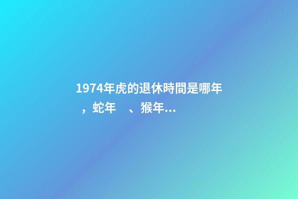1974年虎的退休時間是哪年，蛇年、猴年、豬年
